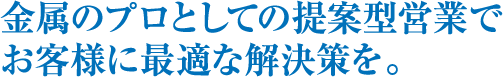 金属のプロとしての提案型営業でお客様に最適な解決策を。